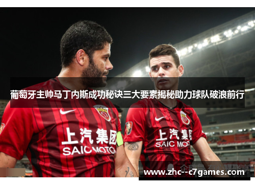 葡萄牙主帅马丁内斯成功秘诀三大要素揭秘助力球队破浪前行