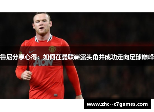 鲁尼分享心得:如何在曼联崭露头角并成功走向足球巅峰 鲁尼分享心得:如何在曼联崭露头角并成功走向足球巅峰