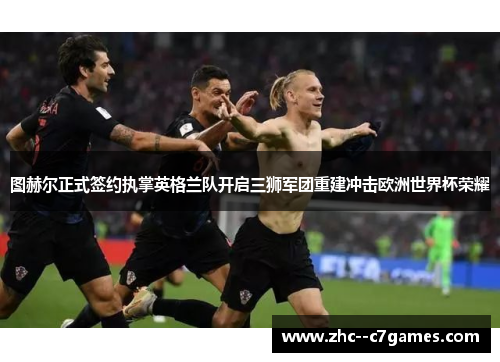 图赫尔正式签约执掌英格兰队开启三狮军团重建冲击欧洲世界杯荣耀 图赫尔正式签约执掌英格兰队开启三狮军团重建冲击欧洲世界杯荣耀